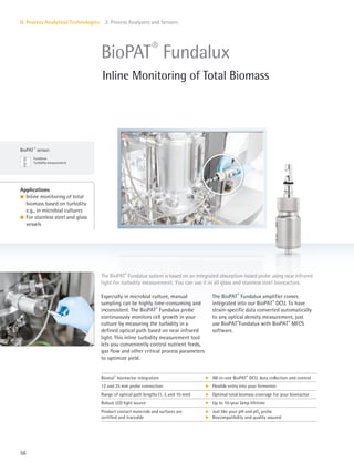 BioPAT ®
sensor:
Fundalux
Turbidity measurement
56
II. Process Analytical Technologies 2. Process Analyzers and Sensors
The BioPAT®
Fundalux amplifier comes
integrated into our BioPAT®
DCU. To have
strain-specific data converted automatically
to any optical density measurement, just
use BioPAT®
Fundalux with BioPAT®
MFCS
software.
Especially in microbial culture, manual
sampling can be highly time-consuming and
inconsistent. The BioPAT®
Fundalux probe
continuously monitors cell growth in your
culture by measuring the turbidity in a
defined optical path based on near infrared
light. This inline turbidity measurement tool
lets you conveniently control nutrient feeds,
gas flow and other critical process parameters
to optimize yield.
Applications
l Inline monitoring of total
biomass based on turbidity
e.g., in microbial cultures
l For stainless steel and glass
vessels
The BioPAT®
Fundalux system is based on an integrated absorption-based probe using near infrared
light for turbidity measurement. You can use it in all glass and stainless steel bioreactors.
BioPAT®
Fundalux
Inline Monitoring of Total Biomass
Biostat®
bioreactor integration k All-in-one BioPAT®
DCU, data collection and control
12 and 25 mm probe connection k Flexible entry into your fermenter
Range of optical path lengths (1, 5 and 10 mm) k Optimal total biomass coverage for your bioreactor
Robust LED light source k Up to 10-year lamp lifetime
Product contact materials and surfaces are
certified and traceable
k
k
Just like your pH and pO2 probe
Biocompatibility and quality assured
 