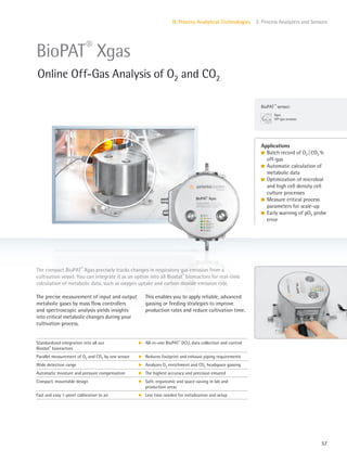 BioPAT ®
sensor:
Xgas
Off-gas analysis
57
II. Process Analytical Technologies 2. Process Analyzers and Sensors
This enables you to apply reliable, advanced
gassing or feeding strategies to improve
production rates and reduce cultivation time.
The precise measurement of input and output
metabolic gases by mass flow controllers
and spectroscopic analysis yields insights
into critical metabolic changes during your
cultivation process.
The compact BioPAT®
Xgas precisely tracks changes in respiratory gas emission from a
cultivation vessel. You can integrate it as an option into all Biostat®
bioreactors for real-time
calculation of metabolic data, such as oxygen uptake and carbon dioxide emission rate.
Applications
l Batch record of O2 |CO2 %
off-gas
l Automatic calculation of
metabolic data
l Optimization of microbial
and high cell density cell
culture processes
l Measure critical process
parameters for scale-up
l Early warning of pO2 probe
error
BioPAT®
Xgas
Online Off-Gas Analysis of O2 and CO2
Standardized integration into all our
Biostat®
bioreactors
k All-in-one BioPAT®
DCU, data collection and control
Parallel measurement of O2 and CO2 by one sensor k Reduces footprint and exhaust piping requirements
Wide detection range k Analyzes O2 enrichment and CO2 headspace gassing
Automatic moisture and pressure compensation k The highest accuracy and precision ensured
Compact, mountable design k Safe, ergonomic and space-saving in lab and
production areas
Fast and easy 1-point calibration to air k Less time needed for initialization and setup
 