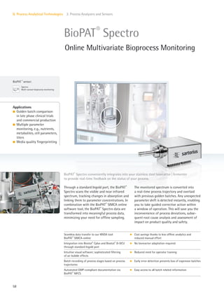 BioPAT ®
sensor:
Spectro
Multi-variant bioprocess monitoring
58
II. Process Analytical Technologies 2. Process Analyzers and Sensors
The monitored spectrum is converted into
a real-time process trajectory and overlaid
with previous golden batches. Any unexpected
parameter shift is detected instantly, enabling
you to take guided corrective action within
a window of operation. This will save you the
inconvenience of process deviations, subse-
quent root cause analysis and assessment of
impact on product quality and safety.
Through a standard Ingold port, the BioPAT®
Spectro scans the visible and near infrared
spectrum, tracking changes in absorption and
linking them to parameter concentrations. In
combination with the BioPAT®
SIMCA online
software tool, the BioPAT®
Spectro data are
transformed into meaningful process data,
minimizing your need for offline sampling.
Applications
l Golden batch comparison
in late phase clinical trials
and commercial production
l Multiple parameter
monitoring, e.g., nutrients,
metabolites, cell parameters,
titers
l Media quality fingerprinting
BioPAT®
Spectro conveniently integrates into your stainless steel bioreactor|fermenter
to provide real-time feedback on the status of your process.
BioPAT®
Spectro
Online Multivariate Bioprocess Monitoring
Seamless data transfer to our MVDA tool
BioPAT®
SIMCA-online
k Cost savings thanks to less offline analytics and
reduced manual effort
Integration into Biostat®
Cplus and Biostat®
D-DCU
through standard Ingold port
k No bioreactor adaptation required
Intuitive visual software; sophisticated filtering
of air bubble effects
k Reduced need for operator training
Batch recording of process stages based on process
trajectories
k Early error detection prevents loss of expensive batches
Automated GMP-compliant documentation via
BioPAT®
MFCS
k Easy access to all batch related information
 