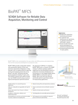 Supervisory Control
And Data Acquisition
SCADA
59
II. Process Analytical Technologies 3. Process Automation
The advanced 21 CFR Part 11 compliant
BioPAT®
MFCS suite is a feature-rich, GAMP
category 4 software package capable of
supporting the most demanding research or
production environment. Besides the core
functionality of a full-fledged SCADA system,
BioPAT®
MFCS in combination with the
BioPAT®
DCU is the most cost-effective
and flexible platform specifically tailored
for bioprocessing applications.
BioPAT®
MFCS provides configurable modules
and customization options to meet your
particular requirements. Designed as a “plug-
and-play” tool, it is ideally suited for capturing,
storing and visualizing process data of our
Biostat®
and ambr®
bioreactors and other
process equipment including 3rd
party units.
This software enhances your ability to build
your own SCADA network using our precon-
figured and bioprocess optimized solution.
BioPAT®
MFCS is the central platform for your online and offline process and analytical data,
from cell line and process development to production scale.
Applications
l Reliable data acquisition,
monitoring and control
l For upstream and
downstream unit operations,
e.g., Biostat®
bioreactors,
and FlexAct®
systems
l Across all scales from early
process development to
commercial manufacturing
l Incorporating Sartorius and
3rd
party systems
BioPAT®
MFCS
SCADA Software for Reliable Data
Acquisition, Monitoring and Control
Scalable software for nearly all bioprocess
applications
k Reduced training efforts and improved data consistency
Fully user configurable and upgradable with specific
modules
k Unique customization level and flexible investment
costs
Proven track record of over 25 years in software
development
k Reliable and robust system performance
Installation, configuration, validation and
engineering services
k Technologically and economically optimized solutions
Central platform for real-time and historical analysis
of process, analytical and sampling data
k Full transparency and accessibility for advanced
process control and understanding
Microsoft®
and Windows®
are registered trademarks of
Microsoft Corporation, USA.
 