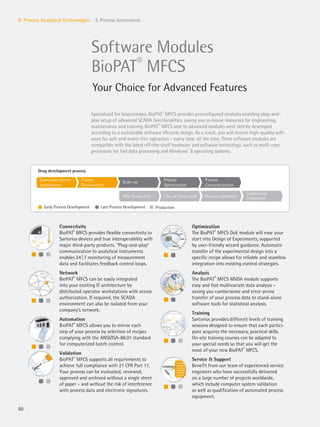 l l l
l ll l l
l l l
l ll l l
l l
l l l
Expression system
development
Pilot Production
Process
Development
Clinical Production
Scale-up
Process Validation
Process
Optimization
Commercial
Production
Process
Characterization
l Early Process Development l Late Process Development l Production
Drug development process
60
II. Process Analytical Technologies 3. Process Automation
Software Modules
BioPAT®
MFCS
Your Choice for Advanced Features
Connectivity
BioPAT®
MFCS provides flexible connectivity to
Sartorius devices and true interoperability with
major third-party products. “Plug-and-play”
communication to analytical instruments
enables 24|7 monitoring of measurement
data and facilitates feedback control loops.
Network
BioPAT®
MFCS can be easily integrated
into your existing IT architecture by
distributed operator workstations with access
authorization. If required, the SCADA
environment can also be isolated from your
company‘s network.
Automation
BioPAT®
MFCS allows you to mirror each
step of your process by selection of recipes
complying with the ANSI/ISA-88.01 standard
for computerized batch control.
Validation
BioPAT®
MFCS supports all requirements to
achieve full compliance with 21 CFR Part 11.
Your process can be evaluated, reviewed,
approved and archived without a single sheet
of paper – and without the risk of interference
with process data and electronic signatures.
Optimization
The BioPAT®
MFCS DoE module will ease your
start into Design of Experiments, supported
by user-friendly wizard guidance. Automatic
transfer of the experimental design into a
specific recipe allows for reliable and seamless
integration into existing control strategies.
Analysis
The BioPAT®
MFCS MVDA module supports
easy and fast multivariate data analysis –
saving you cumbersome and error-prone
transfer of your process data to stand-alone
software tools for statistical analysis.
Training
Sartorius provides different levels of training
sessions designed to ensure that each partici-
pant acquires the necessary, practical skills.
On-site training courses can be adapted to
your special needs so that you will get the
most of your new BioPAT®
MFCS.
Service & Support
Benefit from our team of experienced service
engineers who have successfully delivered
on a large number of projects worldwide,
which include computer system validation
as well as qualification of automated process
equipment.
Specialized for bioprocesses, BioPAT®
MFCS provides preconfigured modules enabling plug-and-
play setup of advanced SCADA functionalities, saving you in-house resources for engineering,
maintenance and training. BioPAT®
MFCS and its advanced modules were strictly developed
according to a sustainable software lifecycle design. As a result, you will receive high-quality soft-
ware for safe and worry-free operation – every time, all the time. These software modules are
compatible with the latest off-the-shelf hardware and software technology, such as multi-core
processors for fast data processing and Windows®
8 operating systems.
 