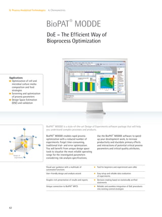 Design of
Experiments
DoE
62
II. Process Analytical Technologies 4. Chemometrics
Use the BioPAT®
MODDE software to speed
up your development work, to increase
productivity and elucidate primary effects
and interactions of potential critical process
parameters and critical quality attributes.
BioPAT®
MODDE enables rapid process
optimization with a reduced number of
experiments. Forget time-consuming,
traditional trial- and error optimization.
You will benefit from unique design space
tools to visualize the most reliable operating
range for the investigated parameters
considering risk analysis specifications.
Applications
l Optimization of cell and
microbial culture media
composition and feed
strategies
l Screening and optimization
of process parameters
l Design Space Estimation
(DSE) and validation
BioPAT®
MODDE is a state-of-the-art Design of Experiments software package that will help
you understand complex processes and products.
BioPAT®
MODDE
DoE – The Efficient Way of
Bioprocess Optimization
Visual user guidance with a multitude of
automated functions
k Tool for beginners and experienced users alike
User-friendly design and analysis wizard k Easy setup and reliable data evaluation
of experiments
Graphic-rich presentation of results and reports k Decision-making based on statistically verified
statements
Unique connection to BioPAT®
MFCS k Reliable and seamless integration of DoE procedures
into existing control strategies
 