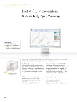 Online Multivariate
Data Analysis
MVDA
64
II. Process Analytical Technologies 4. Chemometrics
BioPAT®
SIMCA-online uncovers hidden
information in your processes. It is a highly
efficient software tool for real-time process
monitoring and control. Predictive analytics
and soft sensor models can be applied based
on process parameters and spectral data.
Supplied with data from BioPAT®
MFCS,
this software permits identification of
inconsistencies before they result in a process
deviation and provides user guidance to
identify potential root causes. This results
in enhanced control and assurance of your
overall process and product quality.
Applications
l Early fault detection
l Golden batch comparison
l Real-time multivariate
statistical process monitoring
BioPAT®
SIMCA-online software performs real-time multivariate monitoring of your processes
and provides effective tools for early fault detection and diagnosis.
BioPAT®
SIMCA-online
Real-time Design Space Monitoring
Early detection of process deviations with
guidance to identify potential root causes
k Faster troubleshooting
Process trajectories for real-time fermentation
monitoring
k Enhanced process reliability due to
easy-to-understand graphics
Standard interface to BioPAT®
MFCS via OPC k Easy implementation into existing IT infrastructures
 