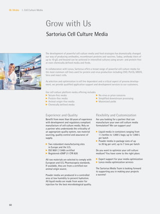 68
III. Media 1. Cell Culture Media
Grow with Us
Sartorius Cell Culture Media
The development of powerful cell culture media and feed strategies has dramatically changed
our way of producing antibodies, recombinant proteins and vaccines. Today, antibody titers of
up to 10 g/L and beyond can be achieved in intensified cultures using serum- and protein-free
or even chemically defined media and feeds.
In collaboration with Lonza, Sartorius offers a broad range of powerful cell culture media for
the most common cell lines used for protein and virus production including CHO, PerC6, MDCK,
Vero and insect cells.
As selection and optimization is cell line dependent and a critical aspect of process develop-
ment, we provide qualified application support and development services to our customers.
Our cell culture platform media offering includes
k Serum-free media
k Protein-free media
k Animal-origin-free media
k Chemically defined media
k No virus or prion concerns
k Simplified downstream processing
k Maximized yields
Experience and Quality
Benefit from more than 50 years of experience
with development and regulatory compliant
manufacture of cell culture media. Rely on
a partner who understands the criticality of
an appropriate quality system, raw material
sourcing, quality control and assurance of
supply.
k Two redundant manufacturing sites
in Europe and the U.S.
k ISO 9001|13485 certified
k Registered cGMP 21 CFR 820
All raw materials are selected to comply with
European and U.S. Pharmacopeia standards.
If available, they are from a certified non
animal origin source.
Powder media are produced in a controlled
area at low humidity to prevent hydration.
All liquid media are made from water for
injection for the best microbiological quality.
Flexibility and Customization
Are you looking for a partner that can
manufacture your own cell culture media
formulation? We can support you!
k Liquid media in containers ranging from
1 L bottles to 1,000 L bags; up to 1,000 L
per batch
k Powder media in package sizes of up
to 20 kg per unit; up to 7 tons per batch
Do you want to optimize your cell culture
medium? You have come to the right place.
k Expert support for your media optimization
k Lonza media optimization services
The Sartorius Media Team is looking forward
to supporting you in making your projects
a success!
 