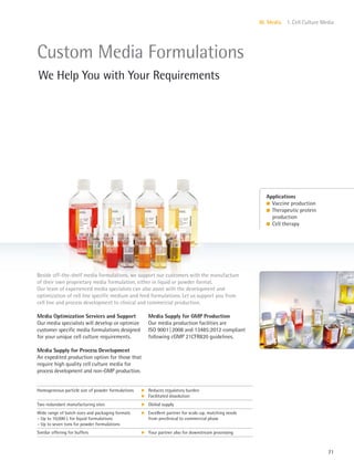 71
III. Media 1. Cell Culture Media
Media Supply for GMP Production
Our media production facilities are
ISO 9001|2008 and 13485:2012 compliant
following cGMP 21CFR820 guidelines.
Media Optimization Services and Support
Our media specialists will develop or optimize
customer specific media formulations designed
for your unique cell culture requirements.
Media Supply for Process Development
An expedited production option for those that
require high quality cell culture media for
process development and non-GMP production.
Beside off-the-shelf media formulations, we support our customers with the manufacture
of their own proprietary media formulation, either in liquid or powder format.
Our team of experienced media specialists can also assist with the development and
optimization of cell line specific medium and feed formulations. Let us support you from
cell line and process development to clinical and commercial production.
Applications
l Vaccine production
l Therapeutic protein
production
l Cell therapy
Custom Media Formulations
We Help You with Your Requirements
Homogeneous particle size of powder formulations k
k
Reduces regulatory burden
Facilitated dissolution
Two redundant manufacturing sites k Global supply
Wide range of batch sizes and packaging formats
– Up to 10,000 L for liquid formulations
– Up to seven tons for powder formulations
k Excellent partner for scale-up, matching needs
from preclinical to commercial phase
Similar offering for buffers k Your partner also for downstream processing
 