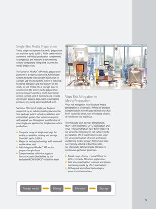 Powder media Mixing StorageFiltration
75
Single-Use Media Preparation
Today, single-use systems for media preparation
are available up to 3,000 L. While users initially
converted individual production components
to single use, the industry is now moving
toward completely integrated systems for
media preparation.
The Sartorius FlexAct®
MP media preparation
platform is a highly automated, fully closed
system: It starts with powder dissolution in
a single-use mixing system, which is followed
by sterile filtration and the transfer of the
ready-to-use media into a storage bag. To
avoid errors, the entire media preparation
process is supervised by a multi-functional
central control unit. It monitors and records
all relevant process data, such as operating
pressure, pH, pump speed and fluid level.
Sartorius filters and single-use bags are
supported by an industry-leading documenta-
tion package, which includes validation and
extractables guides. Our validation experts
will support you throughout qualification of
your single-use systems for biopharmaceutical
production.
k Complete range of single-use bags for
media preparation, mixing and storage
from 50 L up to 3,000 L
k Magnetic mixing technology with universal
mobile drive unit
k Fully integrated FlexAct®
MP media
preparation platform
k Comprehensive validation support
for extractables|leachables by our
dedicated CONFIDENCE®
validation team
Virus Risk Mitigation in
Media Preparation
Virus risk mitigation in cell culture media
preparation is a hot topic. Almost all product
contamination over the past several years has
been caused by small, non-enveloped viruses
derived from raw materials.
Technologies such as high-temperature,
short-time treatment, UV-C inactivation and
virus removal filtration have been employed
for virus risk mitigation in cell culture media
preparation. UV-C inactivation is also used
for virus inactivation of serum and serum-
containing media. Virosart filters have been
successfully utilized at low flow rates
for chemically defined media filtration in
continuous perfusion processes.
k Broad range of virus removal filters for
different media filtration applications
k Safe virus inactivation in serum and serum-
containing media by UV-C inactivation
k Orthogonal and robust technologies
prevent contaminations
 