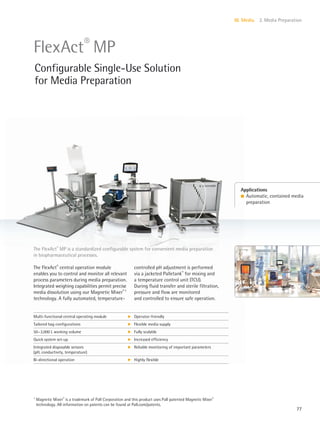 77
III. Media 2. Media Preparation
The FlexAct®
MP is a standardized configurable system for convenient media preparation
in biopharmaceutical processes.
The FlexAct®
central operation module
enables you to control and monitor all relevant
process parameters during media preparation.
Integrated weighing capabilities permit precise
media dissolution using our Magnetic Mixer®1
technology. A fully automated, temperature-
controlled pH adjustment is performed
via a jacketed Palletank®
for mixing and
a temperature control unit (TCU).
During fluid transfer and sterile filtration,
pressure and flow are monitored
and controlled to ensure safe operation.
Applications
l Automatic, contained media
preparation
FlexAct®
MP
Configurable Single-Use Solution
for Media Preparation
Multi-functional central operating module k Operator-friendly
Tailored bag configurations k Flexible media supply
50–3,000 L working volume k Fully scalable
Quick system set-up k Increased efficiency
Integrated disposable sensors
(pH, conductivity, temperature)
k Reliable monitoring of important parameters
Bi-directional operation k Highly flexible
1
Magnetic Mixer®
is a trademark of Pall Corporation and this product uses Pall patented Magnetic Mixer®
technology. All information on patents can be found at Pall.com/patents.
 