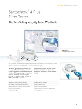 81
III. Media 3. Media Sterile Filtration
The Sartocheck®
filter integrity tester reliably identifies whether your sterilizing-grade filters
used in processes are actually intact – both before and after use.
Applications
l Filter integrity testing
Sartocheck®
4 Plus
Filter Tester
The Best-Selling Integrity Tester Worldwide
Sartocheck®
automated filter integrity tests
are quick and easy to perform. A barcode
scanner ensures user-friendly and error-proof
selection of the appropriate pre-programmed
filter test sequences. You can choose to
print out test results or export test data for
GMP-compliant documentation.
Automatic detection of operator mistakes,
such as incorrect test set-up, ensures
error-proof performance of filter integrity
testing.
Automatic detection of incorrect set-ups k Mitigates operator mistakes
Easy program selection with barcode scanner k Prevents operator errors
Optimized backflow prevention via external valve k Avoids cross-contamination
Patented cleaning function k Allows decontamination of internal pneumatics
Robust technology k Minimizes downtime
 