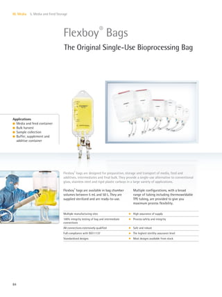 84
III. Media 5. Media and Feed Storage
Multiple configurations, with a broad
range of tubing including thermoweldable
TPE tubing, are provided to give you
maximum process flexibility.
Flexboy®
bags are available in bag chamber
volumes between 5 mL and 50 L. They are
supplied sterilized and are ready-to-use.
Flexboy®
bags are designed for preparation, storage and transport of media, feed and
additives, intermediates and final bulk. They provide a single-use alternative to conventional
glass, stainless steel and rigid plastic carboys in a large variety of applications.
Applications
l Media and feed container
l Bulk harvest
l Sample collection
l Buffer, supplement and
additive container
Flexboy®
Bags
The Original Single-Use Bioprocessing Bag
Multiple manufacturing sites k High assurance of supply
100% integrity testing of bag and intermediate
connections
k Process safety and integrity
All connections extensively qualified k Safe and robust
Full compliance with ISO11137 k The highest sterility assurance level
Standardized designs k Most designs available from stock
 