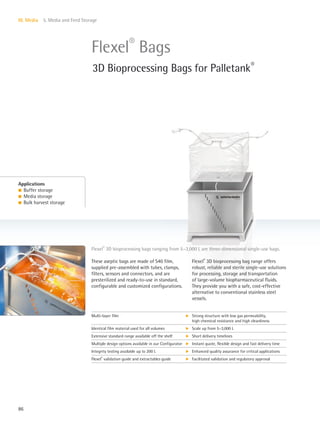 86
III. Media 5. Media and Feed Storage
These aseptic bags are made of S40 film,
supplied pre-assembled with tubes, clamps,
filters, sensors and connectors, and are
presterilized and ready-to-use in standard,
configurable and customized configurations.
Flexel®
3D bioprocessing bag range offers
robust, reliable and sterile single-use solutions
for processing, storage and transportation
of large-volume biopharmaceutical fluids.
They provide you with a safe, cost-effective
alternative to conventional stainless steel
vessels.
Flexel®
3D bioprocessing bags ranging from 5–3,000 L are three-dimensional single-use bags.
Applications
l Buffer storage
l Media storage
l Bulk harvest storage
Flexel®
Bags
3D Bioprocessing Bags for Palletank®
Multi-layer film k Strong structure with low gas permeability,
high chemical resistance and high cleanliness
Identical film material used for all volumes k Scale up from 5–3,000 L
Extensive standard range available off the shelf k Short delivery timelines
Multiple design options available in our Configurator k Instant quote, flexible design and fast delivery time
Integrity testing available up to 200 L k Enhanced quality assurance for critical applications
Flexel®
validation guide and extractables guide k Facilitated validation and regulatory approval
 