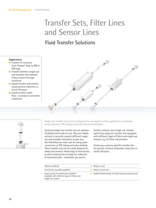 90
IV. Fluid Management 1. Fluid Transfer
Sartorius single-use transfer sets are gamma-
irradiated and ready-to-use. They are widely
utilized to securely connect different single-
use and reusable containers to give you
the flexibility you need: opt for using quick
connectors or TPE tubing and tube welding.
These transfer sets can be easily designed to
adapt and connect media bags to bioreactors,
as well as bioreactors to bags for collection
of harvested cells – whichever you prefer.
Further enhance your single-use transfer
options by using our transfer sets equipped
with different types of filters and single-use
sensors, e.g., for flow and pressure.
Create your process-specific transfer line
for particle removal, bioburden reduction or
sterile filtration.
Applications
l Transfer of inoculum
from Flexboy®
bags to RM or
STR bags
l Transfer between single-use
and stainless steel systems
using a steam-through
connector
l Liquid transfer and simulta-
neous particle reduction or
sterile filtration
l Liquid transfer under
flow- or pressure-controlled
conditions
Single-use transfer sets can be configured for any liquid transfer application in upstream
using silicone or TPE tubing to provide maximum flexibility.
Transfer Sets, Filter Lines
and Sensor Lines
Fluid Transfer Solutions
Gamma sterilized k Ready-to-use
Connection assembly qualified k Robust connection
Large variety of components qualified
Available with different types of filters and
single-use sensors
k Highly flexible design to match process requirements
 
