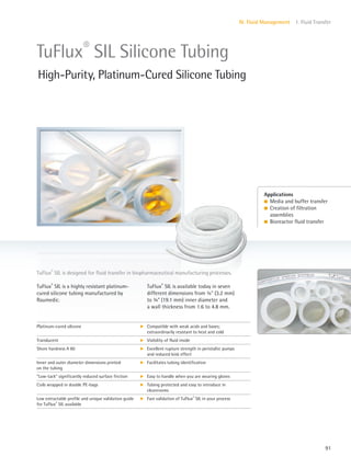 91
IV. Fluid Management 1. Fluid Transfer
Applications
l Media and buffer transfer
l Creation of filtration
assemblies
l Bioreactor fluid transfer
TuFlux®
SIL is available today in seven
different dimensions from 8” (3.2 mm)
to 3” (19.1 mm) inner diameter and
a wall thickness from 1.6 to 4.8 mm.
TuFlux®
SIL is a highly resistant platinum-
cured silicone tubing manufactured by
Raumedic.
TuFlux®
SIL is designed for fluid transfer in biopharmaceutical manufacturing processes.
TuFlux®
SIL Silicone Tubing
High-Purity, Platinum-Cured Silicone Tubing
Platinum-cured silicone k Compatible with weak acids and bases;
extraordinarily resistant to heat and cold
Translucent k Visibility of fluid inside
Shore hardness A 60 k Excellent rupture strength in peristaltic pumps
and reduced kink effect
Inner and outer diameter dimensions printed
on the tubing
k Facilitates tubing identification
“Low-tack” significantly reduced surface friction k Easy to handle when you are wearing gloves
Coils wrapped in double PE-bags k Tubing protected and easy to introduce in
cleanrooms
Low extractable profile and unique validation guide
for TuFlux®
SIL available
k Fast validation of TuFlux®
SIL in your process
 