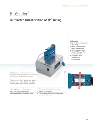 93
IV. Fluid Management 1. Fluid Transfer
There is no need of any laminar flow cabinet
or similar environment to disconnect tubes
aseptically from disposable bag assemblies.
The BioSealer®
is a fully automated device
designed to produce permanent and consistent,
leak-free seals on thermoplastic tubing.
Applications
l Sterile disconnection using
TPE tubing
l Sterile disconnection of
media and feed bags
l Sterile disconnection of
Flexsafe®
RM bags after
inoculum transfer
l Any type of sterile
disconnection,
e.g., of sample
BioSealer®
Automated Disconnection of TPE Tubing
Seals tubing between 4–3” outer diameters k Automated and reproducible disconnection
Sealing times between 1 and 4 minutes k Ready to start immediately
Programmable for several thermoplastic tubing k Easy adaption to various space requirements due
to removable sealing head
 