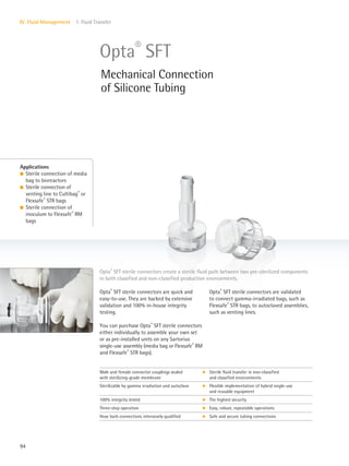 94
IV. Fluid Management 1. Fluid Transfer
Opta®
SFT sterile connectors are validated
to connect gamma-irradiated bags, such as
Flexsafe®
STR bags, to autoclaved assemblies,
such as venting lines.
Opta®
SFT sterile connectors are quick and
easy-to-use. They are backed by extensive
validation and 100% in-house integrity
testing.
You can purchase Opta®
SFT sterile connectors
either individually to assemble your own set
or as pre-installed units on any Sartorius
single-use assembly (media bag or Flexsafe®
RM
and Flexsafe®
STR bags).
Applications
l Sterile connection of media
bag to bioreactors
l Sterile connection of
venting line to Cultibag®
or
Flexsafe®
STR bags
l Sterile connection of
inoculum to Flexsafe®
RM
bags
Opta®
SFT sterile connectors create a sterile fluid path between two pre-sterilized components
in both classified and non-classified production environments.
Opta®
SFT
Mechanical Connection
of Silicone Tubing
Male and female connector couplings sealed
with sterilizing-grade membrane
k Sterile fluid transfer in non-classified
and classified environments
Sterilizable by gamma irradiation and autoclave k Flexible implementation of hybrid single-use
and reusable equipment
100% integrity tested k The highest security
Three-step operation k Easy, robust, repeatable operations
Hose barb connections intensively qualified k Safe and secure tubing connections
 