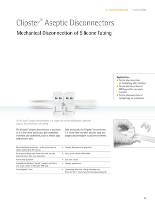 95
IV. Fluid Management 1. Fluid Transfer
Safe and quick, the Clipster®
disconnector
is a hand-held tool that ensures easy and
aseptic disconnection in any environment.
The Clipster®
aseptic disconnector is available
as a stand-alone product or pre-assembled
on single-use assemblies, such as media bags
and transfer sets.
The Clipster®
aseptic disconnector is a single-use device designed to perform
aseptic disconnections of tubing.
Applications
l Sterile disconnection
of media bag after feeding
l Sterile disconnection of
RM bags after inoculum
transfer
l Sterile disconnection of
sample bag or containers
Clipster®
Aseptic Disconnectors
Mechanical Disconnection of Silicone Tubing
Mechanical disconnection, can be performed on
silicon tubing and TPE tubing
k Flexible disconnection approach
Error-proof design and hand-held tool for safe
disconnection, four-step operation
k Easy, quick, robust and reliable
Extensively qualified k Safe and robust
Available for Flexboy®
, Flexel®
, transfer sets|lines
and as an option on Flexsafe®
STR bags
k Flexible application
Three Clipster®
sizes k Compatible with five tubing diameter sizes
(from 8” to 1” inner diameter tubing as standard)
 