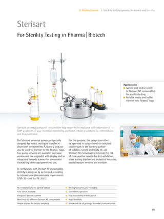 99
V. Quality Control 1. Test Kits for Mycoplasma, Bioburden and Sterility
For this purpose, the pumps can either
be operated in a clean bench or installed
countersunk in the working surface
of isolators. Closed and ready-to-use
Sterisart NF consumables minimize the risk
of false-positive results. For (re)-validation,
stasis testing, dilution and analysis of microbes,
special septum versions are available.
The Sterisart universal pumps are specially
designed for media and liquid transfer in
cleanroom environments A, B and C and can
also be used for transfer to the Flexboy®
bags.
Two pump versions are available: one basic
version and one upgraded with display and an
integrated barcode scanner for convenient
traceability of the equipment you use.
In combination with Sterisart NF consumables,
sterility testing can be performed according
to international pharmacopeia requirements
(USP<71> and Eu. Ph. 2.6.1).
Sterisart universal pump and consumables help ensure full compliance with international
GMP guidelines in your microbial monitoring and batch release procedures for intermediates
and drug substance.
Applications
l Sample and media transfer
to Sterisart NF consumables
for sterility testing
l Reliable media and buffer
transfer into Flexboy®
bags
Sterisart
For Sterility Testing in Pharma|Biotech
No ventilation and no particle release k The highest safety and reliability
Foot switch available k Convenient operation
Integrated barcode scanner k Easy traceability of every batch
More than 20 different Sterisart NF consumables k High flexibility
Unique septum for aseptic sampling k Minimized risk of getting a secondary contamination
 