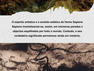 O espírito artístico e o sentido estético do Homo Sapiens
Sapiens imortalizaram-se, assim, em inúmeras paredes e
objectos espalhados por todo o mundo. Contudo, o seu
 verdadeiro significado permanece ainda um mistério.
 