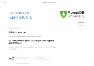 2/15/2016 MongoDBx M101x Certificate | edX
https://courses.edx.org/certificates/b8ff312bc9be424295d684675f87ed37 1/2
HONOR CODE
CERTIFICATE
This is to certify that
Hitesh Kumar
successfully completed and received a passing grade in
M101x: Introduction to MongoDB using the
MEAN Stack
a course of study offered by MongoDBx, an online learning initiative of MongoDB
through edX.
Valeri Karpov
Node.js Engineer
MongoDB, Inc.
HONOR CODE CERTIFICATE
Issued February 15, 2016
VALID CERTIFICATE ID
b8ff312bc9be424295d684675f87ed37
 