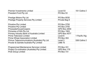 Premier Investments Limited Level 53 101 Collins Street
President Ford Pty Ltd PO Box 53
Prestige Motors Pty Ltd PO Box 6030
Prestige Property Services Pty Limited Private Bag 9
Priceline Pty Limited PO Box 2750
Priceline Pty Limited PO Box 2750
PricewaterhouseCoopers GPO Box 2650
Primaries of WA Pty Ltd PO Box 1563
Primary Industry Bank of Australia Limited GPO Box 4577
Prime Television Limited Level 6 1 Pacific Highway
Prime Wheat Association Limited PO Box 353
Primus Telecommunications (Australia) Pty Ltd Level 3 538 Collins Street
Procter & Gamble Australia Pty Limited LMB 75
Programmed Maintenance Services Limited PO Box 331
Project Co-ordination (Australia) Pty Limited GPO Box 179
Prok Group Limited PO Box 731
 