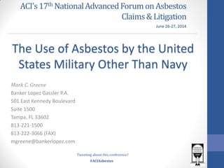 #ACIAsbestos
ACI’s17th NationalAdvancedForumonAsbestos
Claims&Litigation
Mark C. Greene
Banker Lopez Gassler P.A.
501 East Kennedy Boulevard
Suite 1500
Tampa, FL 33602
813-221-1500
813-222-3066 (FAX)
mgreene@bankerlopez.com
The Use of Asbestos by the United
States Military Other Than Navy
June 26-27, 2014
Tweeting about this conference?
 