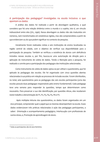  
O PAPEL DO PEDAGOGO EM RELAÇÃO À INCLUSÃO ESCOLAR 
 Priscila Gabriele da Luz Kailer ‐ Silmara de Oliveira Gomes Papi 
X ANPED SUL, Florianópolis, outubro de 2014.                                                                                p.10 
 
XAnpedSul
A  participação  das  pedagogas3
  investigadas  na  escola  inclusiva:  o  que 
apontam os dados   
A  análise  dos  dados  foi  realizada  a  partir  da  abordagem  qualitativa,  a  qual 
considera  que  há  uma  relação  dinâmica  entre  o  mundo  e  o  sujeito,  isto  é,  um  vínculo 
indissociável entre eles (GIL, 1996). Nessa abordagem os dados não são traduzidos em 
números, nem transformados em estatísticas rígidas, mas são compreendidos a partir do 
que evidenciam ou do que podem significar no contexto da pesquisa.  
Inicialmente  foram  realizadas  visitas  a  seis  instituições  de  ensino  localizadas  na 
região  central  da  cidade,  com  o  objetivo  de  verificar  sua  disponibilidade  para  a 
participação  da  pesquisa.  Também  se  verificou  a  existência  de  alunos  com  deficiência 
incluídos  nessas  escolas  e,  por  fim,  buscou‐se  uma  autorização  da  direção  para  a 
aplicação  do  instrumento  de  coleta  de  dados.  Tendo  a  liberação  para  a  pesquisa,  foi 
realizado o convite para a participação dos pedagogos das instituições selecionadas.  
Como instrumento de coleta de dados optou‐se por utilizar o questionário, que foi 
aplicado  às  pedagogas  das  escolas.  Ele  foi  organizado  com  cinco  questões  abertas 
relacionadas à sua prática em relação ao processo de inclusão escolar. Foram distribuídos, 
no total, sete questionários para as pedagogas das seis escolas participantes (uma das 
escolas possuía duas pedagogas responsáveis pelo ensino fundamental). Cada pedagoga 
teve  uma  semana  para  responder  às  questões,  tempo  que  determinaram  como 
necessário. Para preservar a sua não identificação, por questões éticas, elas receberam 
neste trabalho a denominação de P1, P2, P3, P4, P5, P6 e P7.   
Após  múltiplas  leituras  dos  questionários,  os  dados  foram  organizados  em  um 
eixo principal, compreender qual o papel que as mesmas desempenham na escola. Esses 
dados  evidenciaram  três  práticas  relacionadas  à  ação  das  pedagogas  participantes,  a 
saber:  Orientação e acompanhamento pedagógico, Interlocução com profissionais de 
outras áreas, e, Promoção da aprendizagem do aluno. 
 
                                                            
3
 Todas as participantes são do sexo feminino. 
 
 