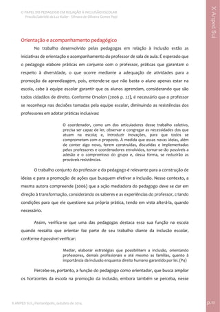  
O PAPEL DO PEDAGOGO EM RELAÇÃO À INCLUSÃO ESCOLAR 
 Priscila Gabriele da Luz Kailer ‐ Silmara de Oliveira Gomes Papi 
X ANPED SUL, Florianópolis, outubro de 2014.                                                                                p.11 
 
XAnpedSul
Orientação e acompanhamento pedagógico  
No  trabalho  desenvolvido  pelas  pedagogas  em  relação  à  inclusão  estão  as 
iniciativas de orientação e acompanhamento do professor de sala de aula. É esperado que 
o  pedagogo  elabore  práticas  em  conjunto  com  o  professor,  práticas  que  garantam  o 
respeito  à  diversidade,  o  que  ocorre  mediante  a  adequação  de  atividades  para  a 
promoção  da  aprendizagem,  pois,  entende‐se  que  não  basta  o  aluno  apenas  estar  na 
escola, cabe à equipe escolar garantir que os alunos aprendam, considerando que são 
todos cidadãos de direito. Conforme Orsolon (2006 p. 22), é necessário que o professor 
se reconheça nas decisões tomadas pela equipe escolar, diminuindo as resistências dos 
professores em adotar práticas inclusivas: 
O  coordenador,  como  um  dos  articuladores  desse  trabalho  coletivo, 
precisa ser capaz de ler, observar e congregar as necessidades dos que 
atuam  na  escola;  e,  introduzir  inovações,  para  que  todos  se 
comprometam com o proposto. À medida que essas novas ideias, além 
de  conter  algo  novo,  forem  construídas,  discutidas  e  implementadas 
pelos professores e coordenadores envolvidos, tornar‐se–ão possíveis a 
adesão  e  o  compromisso  do  grupo  e,  dessa  forma,  se  reduzirão  as 
prováveis resistências. 
 
O trabalho conjunto do professor e do pedagogo é relevante para a construção de 
ideias e para a promoção de ações que busquem efetivar a inclusão. Nesse contexto, a 
mesma autora compreende (2006) que a ação mediadora do pedagogo deve se dar em 
direção à transformação, considerando os saberes e as experiências do professor, criando 
condições para que ele questione sua própria prática, tendo em vista alterá‐la, quando 
necessário.  
Assim,  verifica‐se  que  uma  das  pedagogas  destaca  essa  sua  função  na  escola 
quando  ressalta  que  orientar  faz  parte  de  seu  trabalho  diante  da  inclusão  escolar, 
conforme é possível verificar:  
Mediar,  elaborar  estratégias  que  possibilitem  a  inclusão,  orientando 
professores,  demais  profissionais  e  até  mesmo  as  famílias,  quanto  à 
importância da inclusão enquanto direito humano garantido por lei. (P4) 
 
Percebe‐se, portanto, a função do pedagogo como orientador, que busca ampliar 
os  horizontes  da  escola  na  promoção  da  inclusão,  embora  também  se  perceba,  nesse 
 