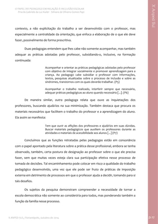  
O PAPEL DO PEDAGOGO EM RELAÇÃO À INCLUSÃO ESCOLAR 
 Priscila Gabriele da Luz Kailer ‐ Silmara de Oliveira Gomes Papi 
X ANPED SUL, Florianópolis, outubro de 2014.                                                                                p.12 
 
XAnpedSul
contexto,  a  não  explicitação  do  trabalho  a  ser  desenvolvido  com  o  professor,  mas 
especialmente a centralidade da orientação, que enfoca a elaboração de o que ele deve 
fazer, possivelmente de forma prescritiva.  
Duas pedagogas entendem que lhes cabe não somente acompanhar, mas também 
adequar  as  práticas  adotadas  pelo  professor,  subsidiando‐o,  inclusive,  na  formação 
continuada: 
Acompanhar e orientar as práticas pedagógicas adotadas pelo professor 
com objetivo de integrar socialmente e promover aprendizagem para a 
criança.  Ao  pedagogo  cabe  subsidiar  o  professor  com  informações, 
textos,  pesquisas  atualizadas  sobre  o  processo  de  inclusão  e  sobre  as 
síndromes, transtornos com os quais deverão trabalhar. (P5) 
 
Acompanhar  o  trabalho  realizado,  interferir  sempre  que  necessário, 
adequar práticas pedagógicas ao aluno quando necessário [...]. (P6) 
 
De  maneira  similar,  outra  pedagoga  relata  que  ouve  as  inquietações  dos 
professores,  buscando  ajudá‐los  na  sua  minimização.  Também  destaca  que  procura  os 
materiais necessários que facilitem o trabalho do professor e a aprendizagem do aluno. 
Ela assim se manifesta:  
Tem que ouvir as aflições dos professores e ajudá‐los em suas dúvidas. 
Buscar  materiais  pedagógicos  que  auxiliem  os  professores  durante  as 
atividades e materiais de acessibilidade aos alunos [...] (P7) 
 
Concluímos  que  as  funções  retratadas  pelas  pedagogas  estão  em  consonância 
com o papel apontado pela literatura sobre a prática desse profissional, embora se tenha 
observado, também, certa postura de designação ao professor sobre o que ele precisa 
fazer,  sem  que  muitas  vezes  esteja  clara  sua  participação  efetiva  nesse  processo  de 
tomada de decisões. Tal encaminhamento pode colocar em risco a qualidade do trabalho 
pedagógico  desenvolvido,  uma  vez  que  ele  pode  ser  fruto  de  práticas  de  imposição 
externa em detrimento de processos em que o professor ajuda a decidir, tomando para si 
tais desafios.    
Os  sujeitos  da  pesquisa  demonstram  compreender  a  necessidade  de  tornar  a 
escola democrática não somente ao considerá‐la para todos, mas ponderando também a 
função da família nesse processo.  
 