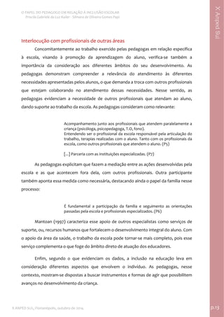  
O PAPEL DO PEDAGOGO EM RELAÇÃO À INCLUSÃO ESCOLAR 
 Priscila Gabriele da Luz Kailer ‐ Silmara de Oliveira Gomes Papi 
X ANPED SUL, Florianópolis, outubro de 2014.                                                                                p.13 
 
XAnpedSul
Interlocução com profissionais de outras áreas  
Concomitantemente ao trabalho exercido pelas pedagogas em relação específica 
à  escola,  visando  à  promoção  da  aprendizagem  do  aluno,  verifica‐se  também  a 
importância  da  consideração  aos  diferentes  âmbitos  do  seu  desenvolvimento.  As 
pedagogas  demonstram  compreender  a  relevância  do  atendimento  às  diferentes 
necessidades apresentadas pelos alunos, o que demanda a troca com outros profissionais 
que  estejam  colaborando  no  atendimento  dessas  necessidades.  Nesse  sentido,  as 
pedagogas  evidenciam  a  necessidade  de  outros  profissionais  que  atendam  ao  aluno, 
dando suporte ao trabalho da escola. As pedagogas consideram como relevante:  
 
Acompanhamento junto aos profissionais que atendem paralelamente a 
criança (psicóloga, psicopedagoga, T.O, fono).  
Entendendo ser o profissional da escola responsável pela articulação do 
trabalho, terapias realizadas com o aluno. Tanto com os profissionais da 
escola, como outros profissionais que atendem o aluno. (P5) 
 
[...] Parceria com as instituições especializadas. (P7) 
 
As pedagogas explicitam que fazem a mediação entre as ações desenvolvidas pela 
escola  e  as  que  acontecem  fora  dela,  com  outros  profissionais.  Outra  participante 
também aponta essa medida como necessária, destacando ainda o papel da família nesse 
processo:  
É  fundamental  a  participação  da  família  e  seguimento  as  orientações 
passadas pela escola e profissionais especializados. (P6) 
 
Mantoan (1997) caracteriza esse apoio de outros especialistas como serviços de 
suporte, ou, recursos humanos que fortalecem o desenvolvimento integral do aluno. Com 
o apoio da área da saúde, o trabalho da escola pode tornar‐se mais completo, pois esse 
serviço complementa o que foge do âmbito direto de atuação dos educadores.   
Enfim,  segundo  o  que  evidenciam  os  dados,  a  inclusão  na  educação  leva  em 
consideração  diferentes  aspectos  que  envolvem  o  indivíduo.  As  pedagogas,  nesse 
contexto, mostram‐se dispostas a buscar instrumentos e formas de agir que possibilitem 
avanços no desenvolvimento da criança.  
 