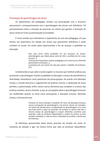  
O PAPEL DO PEDAGOGO EM RELAÇÃO À INCLUSÃO ESCOLAR 
 Priscila Gabriele da Luz Kailer ‐ Silmara de Oliveira Gomes Papi 
X ANPED SUL, Florianópolis, outubro de 2014.                                                                                p.14 
 
XAnpedSul
Promoção da aprendizagem do aluno 
Os  depoimentos  das  pedagogas  revelam  sua  preocupação  com  o  processo 
educacional e consequentemente com a aprendizagem dos alunos com deficiência. Tal 
posicionamento  indica  a  intenção  de  promover  um  ensino  que  garanta  a  formação  do 
aluno, tendo em vista sua participação na sociedade.  
É nesse sentido que entendemos o depoimento de uma das pedagogas, em que 
denota  sua  expectativa  em  relação  aos  alunos  que  apresentam  deficiência  e  estão 
incluídos  na  escola.  Ela  revela  ações  desenvolvidas  a  fim  de  alcançar  a  qualidade  na 
educação:  
Que  esse  aluno  tenha  qualidade  em  seu  processo  de  ensino‐
aprendizagem;  que  ele(a)  possa  sentir‐se  feliz  e  acolhido  (a)  em  nossa 
escola [...].  
Crianças que frequentam o apoio pedagógico em contra‐turno, oferecido 
pela própria instituição [...]. 
A presença de uma tutora em sala para apoiar o trabalho do professor. 
(P1) 
 
Considerando‐se que cabe à escola esgotar os recursos que facilitem práticas que 
promovam a aprendizagem visando à qualidade na educação e a busca do atendimento à 
diversidade, entendemos como pertinente tais preocupações. De acordo com Machado 
(2009), a inclusão denuncia o esgotamento de práticas comuns, a idealização do aluno 
perfeito, a padronização, enfim, tantos outros elementos que compõem o universo das 
práticas escolares. Assim, entende‐ se que as concepções sobre a aprendizagem precisam 
ser  modificadas  quando  se  toma  como  pressuposto  a  educação  inclusiva.  Machado 
(2009, p. 70) assevera que: 
Portanto se nossa intenção é trabalhar em favor da educação inclusiva, 
nossas concepções de aprendizagem e de ensino, devem ser revisadas. 
Um ponto de partida para a compreensão da aprendizagem é ter claro 
que todo aluno é capaz de aprender. No entanto os alunos não têm o 
mesmo  tempo  de  aprendizagem  e  traçam  diferentes  caminhos  para 
aprender. Cabe ao professor disponibilizar o melhor do ensino, as mais 
variadas atividades, e cabe ao aluno a liberdade de escolher a tarefa que 
lhe interessa. 
 
As  diferenças  apresentadas  pelos  alunos  precisam  ser  levadas  em  conta  no 
momento  de  planejar  e  agir.  Da  mesma  forma  que  cabe  ao  professor  disponibilizar 
 