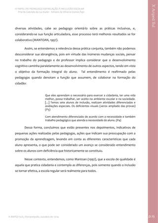  
O PAPEL DO PEDAGOGO EM RELAÇÃO À INCLUSÃO ESCOLAR 
 Priscila Gabriele da Luz Kailer ‐ Silmara de Oliveira Gomes Papi 
X ANPED SUL, Florianópolis, outubro de 2014.                                                                                p.15 
 
XAnpedSul
diversas  atividades,  cabe  ao  pedagogo  orientá‐lo  sobre  as  práticas  inclusivas,  e, 
considerando‐se sua função articuladora, esse processo terá melhores resultados se for 
colaborativo (MANTOAN, 1997).   
Assim, se entendemos a relevância dessa prática conjunta, também não podemos 
desconsiderar sua abrangência, pois em virtude das inúmeras mudanças sociais, pensar 
no  trabalho  do  pedagogo  e  do  professor  implica  considerar  que  o  desenvolvimento 
cognitivo caminha paralelamente ao desenvolvimento de outros aspectos, tendo em vista 
o  objetivo  da  formação  integral  do  aluno.    Tal  entendimento  é  reafirmado  pelas 
pedagogas  quando  denotam  a  função  que  assumem,  de  colaborar  na  formação  do 
cidadão:  
Que eles aprendam o necessário para exercer a cidadania, ter uma vida 
melhor, possa trabalhar, ser aceito no ambiente escolar e na sociedade. 
[...] Temos sete alunos de inclusão, realizam atividades diferenciadas e 
avaliações especiais. Os deficientes visuais (xerox ampliado das provas) 
(P3) 
 
Com atendimento diferenciado de acordo com a necessidade e também 
trabalho pedagógico que atenda a necessidade do aluno. (P4) 
 
Dessa  forma,  concluímos  que  estão  presentes  nos  depoimentos,  indicativos  de 
pequenas ações realizadas pelas pedagogas, ações que indicam sua preocupação com a 
promoção  da  aprendizagem,  levando  em  conta  as  diferentes  características  que  cada 
aluno apresenta, o que pode ser considerado um avanço se considerado entendimento 
sobre os alunos com deficiência que historicamente se constituiu.   
Nesse contexto, entendemos, como Mantoan (1997), que a escola de qualidade é 
aquela que pratica cidadania e contempla as diferenças, pois somente quando a inclusão 
se tornar efetiva, a escola regular será realmente para todos. 
 
 
 
 