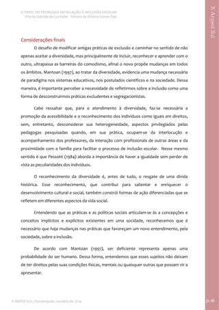  
O PAPEL DO PEDAGOGO EM RELAÇÃO À INCLUSÃO ESCOLAR 
 Priscila Gabriele da Luz Kailer ‐ Silmara de Oliveira Gomes Papi 
X ANPED SUL, Florianópolis, outubro de 2014.                                                                                p.16 
 
XAnpedSul
Considerações finais 
O desafio de modificar antigas práticas de exclusão e caminhar no sentido de não 
apenas aceitar a diversidade, mas principalmente de incluir, reconhecer e aprender com o 
outro, ultrapassa as barreiras do comodismo, afinal o novo propõe mudanças em todos 
os âmbitos. Mantoan (1997), ao tratar da diversidade, evidencia uma mudança necessária 
de paradigma nos sistemas educativos, nos postulados científicos e na sociedade. Dessa 
maneira, é importante perceber a necessidade de refletirmos sobre a inclusão como uma 
forma de desconstruirmos práticas excludentes e segregacionistas.    
Cabe  ressaltar  que,  para  o  atendimento  à  diversidade,  faz‐se  necessária  a 
promoção da acessibilidade e o reconhecimento dos indivíduos como iguais em direitos, 
sem,  entretanto,  desconsiderar  sua  heterogeneidade,  aspectos  privilegiados  pelas 
pedagogas  pesquisadas  quando,  em  sua  prática,  ocupam‐se  da  interlocução  e 
acompanhamento dos professores, da interação com profissionais de outras áreas e da 
proximidade com a família para facilitar o processo de inclusão escolar.  Nesse mesmo 
sentido é que Pessotti (1984) aborda a importância de haver a igualdade sem perder de 
vista as peculiaridades dos indivíduos. 
O  reconhecimento  da  diversidade  é,  antes  de  tudo,  o  resgate  de  uma  dívida 
histórica.  Esse  reconhecimento,  que  contribui  para  salientar  e  enriquecer  o 
desenvolvimento cultural e social, também constrói formas de ação diferenciadas que se 
refletem em diferentes aspectos da vida social.  
Entendendo que as práticas e as políticas sociais articulam‐se às a concepções e 
conceitos  implícitos  e  explícitos  existentes  em  uma  socidade,  reconhecemos  que  é 
necessário que haja mudanças nas práticas que favoreçam um novo entendimento, pela 
sociedade, sobre a inclusão.  
De  acordo  com  Mantoan  (1997),  ser  deficiente  representa  apenas  uma 
probabilidade do ser humano. Dessa forma, entendemos que esses sujeitos não deixam 
de ter direitos pelas suas condições físicas, mentais ou quaisquer outras que possam vir a 
apresentar. 
 