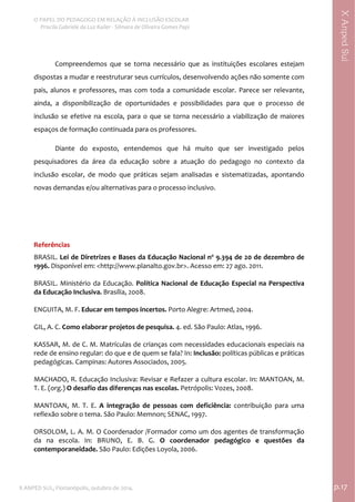  
O PAPEL DO PEDAGOGO EM RELAÇÃO À INCLUSÃO ESCOLAR 
 Priscila Gabriele da Luz Kailer ‐ Silmara de Oliveira Gomes Papi 
X ANPED SUL, Florianópolis, outubro de 2014.                                                                                p.17 
 
XAnpedSul
Compreendemos  que  se  torna  necessário  que  as  instituições  escolares  estejam 
dispostas a mudar e reestruturar seus currículos, desenvolvendo ações não somente com 
pais, alunos e professores, mas com toda a comunidade escolar. Parece ser relevante, 
ainda,  a  disponibilização  de  oportunidades  e  possibilidades  para  que  o  processo  de 
inclusão se efetive na escola, para o que se torna necessário a viabilização de maiores 
espaços de formação continuada para os professores.  
Diante  do  exposto,  entendemos  que  há  muito  que  ser  investigado  pelos 
pesquisadores  da  área  da  educação  sobre  a  atuação  do  pedagogo  no  contexto  da 
inclusão  escolar,  de  modo  que  práticas  sejam  analisadas  e  sistematizadas,  apontando 
novas demandas e/ou alternativas para o processo inclusivo.  
 
 
Referências 
BRASIL. Lei de Diretrizes e Bases da Educação Nacional nº 9.394 de 20 de dezembro de 
1996. Disponível em: <http://www.planalto.gov.br>. Acesso em: 27 ago. 2011. 
 
BRASIL. Ministério da Educação. Política Nacional de Educação Especial na Perspectiva 
da Educação Inclusiva. Brasília, 2008. 
 
ENGUITA, M. F. Educar em tempos incertos. Porto Alegre: Artmed, 2004. 
 
GIL, A. C. Como elaborar projetos de pesquisa. 4. ed. São Paulo: Atlas, 1996. 
 
KASSAR, M. de C. M. Matrículas de crianças com necessidades educacionais especiais na 
rede de ensino regular: do que e de quem se fala? In: Inclusão: políticas públicas e práticas 
pedagógicas. Campinas: Autores Associados, 2005.   
 
MACHADO, R. Educação Inclusiva: Revisar e Refazer a cultura escolar. In: MANTOAN, M. 
T. E. (org.) O desafio das diferenças nas escolas. Petrópolis: Vozes, 2008. 
 
MANTOAN,  M.  T.  E.  A  integração  de  pessoas  com  deficiência:  contribuição  para  uma 
reflexão sobre o tema. São Paulo: Memnon; SENAC, 1997. 
 
ORSOLOM, L. A. M. O Coordenador /Formador como um dos agentes de transformação 
da  na  escola.  In:  BRUNO,  E.  B.  G.  O  coordenador  pedagógico  e  questões  da 
contemporaneidade. São Paulo: Edições Loyola, 2006. 
 