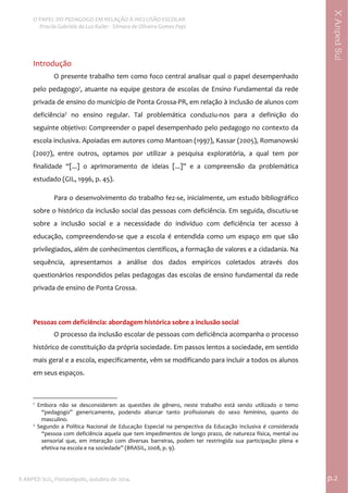  
O PAPEL DO PEDAGOGO EM RELAÇÃO À INCLUSÃO ESCOLAR 
 Priscila Gabriele da Luz Kailer ‐ Silmara de Oliveira Gomes Papi 
X ANPED SUL, Florianópolis, outubro de 2014.                                                                                p.2 
 
XAnpedSul
Introdução 
O presente trabalho tem como foco central analisar qual o papel desempenhado 
pelo pedagogo1
, atuante na equipe gestora de escolas de Ensino Fundamental da rede 
privada de ensino do município de Ponta Grossa‐PR, em relação à inclusão de alunos com 
deficiência2
  no  ensino  regular.  Tal  problemática  conduziu‐nos  para  a  definição  do 
seguinte objetivo: Compreender o papel desempenhado pelo pedagogo no contexto da 
escola inclusiva. Apoiadas em autores como Mantoan (1997), Kassar (2005), Romanowski 
(2007),  entre  outros,  optamos  por  utilizar  a  pesquisa  exploratória,  a  qual  tem  por 
finalidade  “[...]  o  aprimoramento  de  ideias  [...]”  e  a  compreensão  da  problemática 
estudado (GIL, 1996, p. 45).   
Para o desenvolvimento do trabalho fez‐se, inicialmente, um estudo bibliográfico 
sobre o histórico da inclusão social das pessoas com deficiência. Em seguida, discutiu‐se  
sobre  a  inclusão  social  e  a  necessidade  do  indivíduo  com  deficiência  ter  acesso  à 
educação,  compreendendo‐se  que  a  escola  é  entendida  como  um  espaço  em  que  são 
privilegiados, além de conhecimentos científicos, a formação de valores e a cidadania. Na 
sequência,  apresentamos  a  análise  dos  dados  empíricos  coletados  através  dos 
questionários respondidos pelas pedagogas das escolas de ensino fundamental da rede 
privada de ensino de Ponta Grossa. 
 
Pessoas com deficiência: abordagem histórica sobre a inclusão social  
O processo da inclusão escolar de pessoas com deficiência acompanha o processo 
histórico de constituição da própria sociedade. Em passos lentos a sociedade, em sentido 
mais geral e a escola, especificamente, vêm se modificando para incluir a todos os alunos 
em seus espaços.  
                                                            
1
  Embora  não  se  desconsiderem  as  questões  de  gênero,  neste  trabalho  está  sendo  utilizado  o  temo 
“pedagogo”  genericamente,  podendo  abarcar  tanto  profissionais  do  sexo  feminino,  quanto  do 
masculino. 
2
  Segundo  a  Política  Nacional  de  Educação  Especial  na  perspectiva  da  Educação  Inclusiva  é  considerada 
“pessoa com deficiência aquela que tem impedimentos de longo prazo, de natureza física, mental ou 
sensorial  que,  em  interação  com  diversas  barreiras,  podem  ter  restringida  sua  participação  plena  e 
efetiva na escola e na sociedade” (BRASIL, 2008, p. 9). 
 