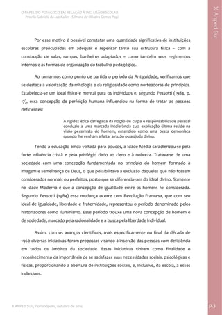  
O PAPEL DO PEDAGOGO EM RELAÇÃO À INCLUSÃO ESCOLAR 
 Priscila Gabriele da Luz Kailer ‐ Silmara de Oliveira Gomes Papi 
X ANPED SUL, Florianópolis, outubro de 2014.                                                                                p.3 
 
XAnpedSul
Por esse motivo é possível constatar uma quantidade significativa de instituições 
escolares  preocupadas  em  adequar  e  repensar  tanto  sua  estrutura  física  –  com  a 
construção  de  salas,  rampas,  banheiros  adaptados  –  como  também  seus  regimentos 
internos e as formas de organização do trabalho pedagógico. 
Ao tomarmos como ponto de partida o período da Antiguidade, verificamos que 
se destaca a valorização da mitologia e da religiosidade como norteadoras de princípios. 
Estabelecia‐se um ideal físico e mental para os indivíduos e, segundo Pessotti (1984, p. 
17),  essa  concepção  de  perfeição  humana  influenciou  na  forma  de  tratar  as  pessoas 
deficientes: 
A rigidez ética carregada da noção de culpa e responsabilidade pessoal 
conduziu  a  uma  marcada  intolerância  cuja  explicação  última  reside  na 
visão  pessimista  do  homem,  entendido  como  uma  besta  demoníaca 
quando lhe venham a faltar a razão ou a ajuda divina. 
 
Tendo a educação ainda voltada para poucos, a Idade Média caracterizou‐se pela 
forte  influência  cristã  e  pelo  privilégio  dado  ao  clero  e  à  nobreza.  Tratava‐se  de  uma 
sociedade  com  uma  concepção  fundamentada  no  princípio  do  homem  formado  à 
imagem e semelhança de Deus, o que possibilitava a exclusão daqueles que não fossem 
considerados normais ou perfeitos, posto que se diferenciavam do ideal divino. Somente 
na  Idade  Moderna  é  que  a  concepção  de  igualdade  entre  os  homens  foi  considerada. 
Segundo  Pessotti  (1984)  essa  mudança  ocorre  com  Revolução  Francesa,  que  com  seu 
ideal de igualdade, liberdade e fraternidade, representou o período denominado pelos 
historiadores como Iluminismo. Esse período trouxe uma nova concepção de homem e 
de sociedade, marcado pela racionalidade e a busca pela liberdade individual. 
Assim,  com  os  avanços  científicos,  mais  especificamente  no  final  da  década  de 
1960 diversas iniciativas foram propostas visando à inserção das pessoas com deficiência 
em  todos  os  âmbitos  da  sociedade.  Essas  iniciativas  tinham  como  finalidade  o 
reconhecimento da importância de se satisfazer suas necessidades sociais, psicológicas e 
físicas, proporcionando a abertura de instituições sociais, e, inclusive, da escola, a esses 
indivíduos.  
 