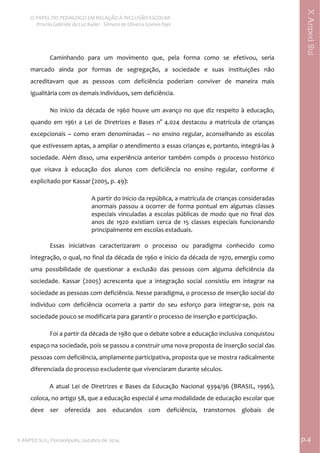  
O PAPEL DO PEDAGOGO EM RELAÇÃO À INCLUSÃO ESCOLAR 
 Priscila Gabriele da Luz Kailer ‐ Silmara de Oliveira Gomes Papi 
X ANPED SUL, Florianópolis, outubro de 2014.                                                                                p.4 
 
XAnpedSul
Caminhando  para  um  movimento  que,  pela  forma  como  se  efetivou,  seria 
marcado  ainda  por  formas  de  segregação,  a  sociedade  e  suas  instituições  não 
acreditavam  que  as  pessoas  com  deficiência  poderiam  conviver  de  maneira  mais 
igualitária com os demais indivíduos, sem deficiência.   
No início da década de 1960 houve um avanço no que diz respeito à educação, 
quando  em  1961  a  Lei  de  Diretrizes  e  Bases  n°  4.024  destacou  a  matrícula  de  crianças 
excepcionais  –  como  eram  denominadas  –  no  ensino  regular,  aconselhando  as  escolas 
que estivessem aptas, a ampliar o atendimento a essas crianças e, portanto, integrá‐las à 
sociedade. Além disso, uma experiência anterior também compôs o processo histórico 
que  visava  à  educação  dos  alunos  com  deficiência  no  ensino  regular,  conforme  é 
explicitado por Kassar (2005, p. 49):  
A partir do inicio da república, a matrícula de crianças consideradas 
anormais passou a ocorrer de forma pontual em algumas classes 
especiais vinculadas a escolas públicas de modo que no final dos 
anos  de  1920  existiam  cerca  de  15  classes  especiais  funcionando 
principalmente em escolas estaduais. 
 
Essas  iniciativas  caracterizaram  o  processo  ou  paradigma  conhecido  como 
integração, o qual, no final da década de 1960 e inicio da década de 1970, emergiu como 
uma  possibilidade  de  questionar  a  exclusão  das  pessoas  com  alguma  deficiência  da 
sociedade.  Kassar  (2005)  acrescenta  que  a  integração  social  consistiu  em  integrar  na 
sociedade as pessoas com deficiência. Nesse paradigma, o processo de inserção social do 
indivíduo  com  deficiência  ocorreria  a  partir  do  seu  esforço  para  integrar‐se,  pois  na 
sociedade pouco se modificaria para garantir o processo de inserção e participação. 
Foi a partir da década de 1980 que o debate sobre a educação inclusiva conquistou 
espaço na sociedade, pois se passou a construir uma nova proposta de inserção social das 
pessoas com deficiência, amplamente participativa, proposta que se mostra radicalmente 
diferenciada do processo excludente que vivenciaram durante séculos. 
A atual Lei de Diretrizes e Bases da Educação Nacional 9394/96 (BRASIL, 1996), 
coloca, no artigo 58, que a educação especial é uma modalidade de educação escolar que 
deve  ser  oferecida  aos  educandos  com  deficiência,  transtornos  globais  de 
 