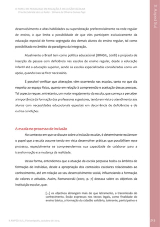  
O PAPEL DO PEDAGOGO EM RELAÇÃO À INCLUSÃO ESCOLAR 
 Priscila Gabriele da Luz Kailer ‐ Silmara de Oliveira Gomes Papi 
X ANPED SUL, Florianópolis, outubro de 2014.                                                                                p.5 
 
XAnpedSul
desenvolvimento e altas habilidades ou superdotação preferencialmente na rede regular 
de  ensino,  o  que  limita  a  possibilidade  de  que  eles  participem  exclusivamente  da 
educação especial de forma segregada dos demais alunos do ensino regular, tal como 
possibilitado no âmbito do paradigma da integração.  
Atualmente o Brasil tem como política educacional (BRASIL, 2008) a proposta de 
inserção  da  pessoa  com  deficiência  nas  escolas  de  ensino  regular,  desde  a  educação 
infantil até a educação superior, sendo as escolas especializadas consideradas como um 
apoio, quando isso se fizer necessário.  
É possível verificar que alterações vêm ocorrendo nas escolas, tanto no que diz 
respeito ao espaço físico, quanto em relação à compreensão e aceitação dessas pessoas. 
Tal aspecto requer, entretanto, um maior engajamento da escola, que começa a perceber 
a importância da formação dos professores e gestores, tendo em vista o atendimento aos 
alunos  com  necessidades  educacionais  especiais  em  decorrência  de  deficiências  e  de 
outras condições.  
 
A escola no processo de inclusão  
No contexto em que se discute sobre a inclusão escolar, é determinante esclarecer 
o papel que a escola assume tendo em vista desenvolver práticas que possibilitem esse 
processo,  especialmente  se  compreendermos  sua  capacidade  de  colaborar  para  a 
transformação e a mudança da realidade.  
Dessa forma, entendemos que a atuação da escola perpassa todos os âmbitos de 
formação  do  indivíduo,  desde  a  apropriação  dos  conteúdos  escolares  relacionados  ao 
conhecimento, até em relação ao seu desenvolvimento social, influenciando a formação 
de  valores  e  atitudes.  Assim,  Romanowski  (2007,  p.  7)  destaca  sobre  os  objetivos  da 
instituição escolar, que: 
[...]  os  objetivos  abrangem  mais  do  que  letramento,  a  transmissão  do 
conhecimento.  Estão  expressos  nos  textos  legais,  como  finalidade  do 
ensino básico, a formação do cidadão solidário, tolerante, participativo e 
 