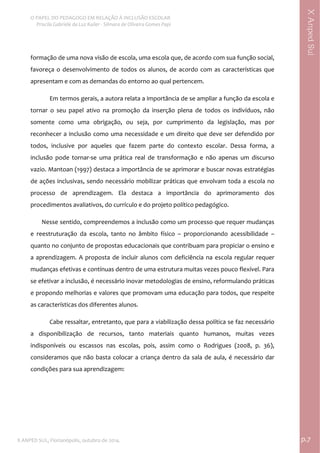  
O PAPEL DO PEDAGOGO EM RELAÇÃO À INCLUSÃO ESCOLAR 
 Priscila Gabriele da Luz Kailer ‐ Silmara de Oliveira Gomes Papi 
X ANPED SUL, Florianópolis, outubro de 2014.                                                                                p.7 
 
XAnpedSul
formação de uma nova visão de escola, uma escola que, de acordo com sua função social, 
favoreça o desenvolvimento de todos os alunos, de acordo com as características que 
apresentam e com as demandas do entorno ao qual pertencem. 
Em termos gerais, a autora relata a importância de se ampliar a função da escola e 
tornar  o  seu  papel  ativo  na  promoção  da  inserção  plena  de  todos  os  indivíduos,  não 
somente  como  uma  obrigação,  ou  seja,  por  cumprimento  da  legislação,  mas  por 
reconhecer a inclusão como uma necessidade e um direito que deve ser defendido por 
todos,  inclusive  por  aqueles  que  fazem  parte  do  contexto  escolar.  Dessa  forma,  a 
inclusão  pode  tornar‐se  uma  prática  real  de  transformação  e  não  apenas  um  discurso 
vazio. Mantoan (1997) destaca a importância de se aprimorar e buscar novas estratégias 
de ações inclusivas, sendo necessário mobilizar práticas que envolvam toda a escola no 
processo  de  aprendizagem.  Ela  destaca  a  importância  do  aprimoramento  dos 
procedimentos avaliativos, do currículo e do projeto político pedagógico. 
        Nesse sentido, compreendemos a inclusão como um processo que requer mudanças 
e  reestruturação  da  escola,  tanto  no  âmbito  físico  –  proporcionando  acessibilidade  – 
quanto no conjunto de propostas educacionais que contribuam para propiciar o ensino e 
a aprendizagem. A proposta de incluir alunos com deficiência na escola regular requer 
mudanças efetivas e contínuas dentro de uma estrutura muitas vezes pouco flexível. Para 
se efetivar a inclusão, é necessário inovar metodologias de ensino, reformulando práticas 
e propondo melhorias e valores que promovam uma educação para todos, que respeite 
as características dos diferentes alunos.  
Cabe ressaltar, entretanto, que para a viabilização dessa política se faz necessário 
a  disponibilização  de  recursos,  tanto  materiais  quanto  humanos,  muitas  vezes 
indisponíveis  ou  escassos  nas  escolas,  pois,  assim  como  o  Rodrigues  (2008,  p.  36), 
consideramos que não basta colocar a criança dentro da sala de aula, é necessário dar 
condições para sua aprendizagem: 
 
 