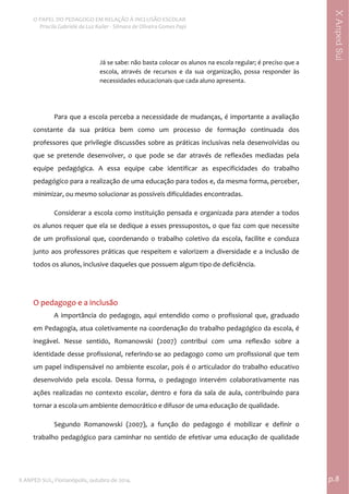  
O PAPEL DO PEDAGOGO EM RELAÇÃO À INCLUSÃO ESCOLAR 
 Priscila Gabriele da Luz Kailer ‐ Silmara de Oliveira Gomes Papi 
X ANPED SUL, Florianópolis, outubro de 2014.                                                                                p.8 
 
XAnpedSul
Já se sabe: não basta colocar os alunos na escola regular; é preciso que a 
escola,  através  de  recursos  e  da  sua  organização,  possa  responder  às 
necessidades educacionais que cada aluno apresenta. 
 
Para que a escola perceba a necessidade de mudanças, é importante a avaliação 
constante  da  sua  prática  bem  como  um  processo  de  formação  continuada  dos 
professores que privilegie discussões sobre as práticas inclusivas nela desenvolvidas ou 
que  se  pretende  desenvolver,  o  que  pode  se  dar  através  de  reflexões  mediadas  pela 
equipe  pedagógica.  A  essa  equipe  cabe  identificar  as  especificidades  do  trabalho 
pedagógico para a realização de uma educação para todos e, da mesma forma, perceber, 
minimizar, ou mesmo solucionar as possíveis dificuldades encontradas.  
Considerar a escola como instituição pensada e organizada para atender a todos 
os alunos requer que ela se dedique a esses pressupostos, o que faz com que necessite 
de  um  profissional  que,  coordenando  o  trabalho  coletivo  da  escola,  facilite  e  conduza 
junto aos professores práticas que respeitem e valorizem a diversidade e a inclusão de 
todos os alunos, inclusive daqueles que possuem algum tipo de deficiência.  
 
O pedagogo e a inclusão  
A importância do pedagogo, aqui entendido como o profissional que, graduado 
em Pedagogia, atua coletivamente na coordenação do trabalho pedagógico da escola, é 
inegável.  Nesse  sentido,  Romanowski  (2007)  contribui  com  uma  reflexão  sobre  a 
identidade desse profissional, referindo‐se ao pedagogo como um profissional que tem 
um papel indispensável no ambiente escolar, pois é o articulador do trabalho educativo 
desenvolvido  pela  escola.  Dessa  forma,  o  pedagogo  intervém  colaborativamente  nas 
ações realizadas no contexto escolar, dentro e fora da sala de aula, contribuindo para 
tornar a escola um ambiente democrático e difusor de uma educação de qualidade. 
Segundo  Romanowski  (2007),  a  função  do  pedagogo  é  mobilizar  e  definir  o 
trabalho pedagógico para caminhar no sentido de efetivar uma educação de qualidade 
 