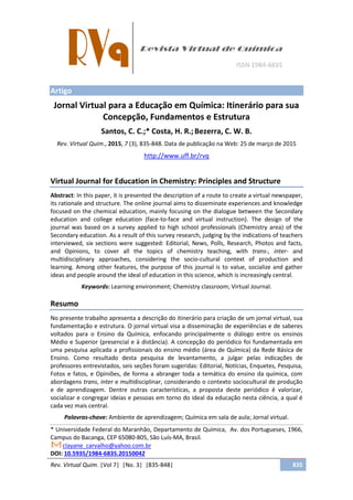 Rev. Virtual Quim. |Vol 7| |No. 3| |835-848| 835
Artigo
Jornal Virtual para a Educação em Química: Itinerário para sua
Concepção, Fundamentos e Estrutura
Santos, C. C.;* Costa, H. R.;Bezerra, C. W. B.
Rev. Virtual Quim., 2015, 7 (3), 835-848. Data de publicação na Web: 25 de março de 2015
http://www.uff.br/rvq
Virtual Journal for Education in Chemistry: Principles and Structure
Abstract: In this paper, it is presented the description of a route to create a virtual newspaper,
its rationale and structure. The online journal aims to disseminate experiences and knowledge
focused on the chemical education, mainly focusing on the dialogue between the Secondary
education and college education (face-to-face and virtual instruction). The design of the
journal was based on a survey applied to high school professionals (Chemistry area) of the
Secondary education. As a result of this survey research, judging by the indications of teachers
interviewed, six sections were suggested: Editorial, News, Polls, Research, Photos and facts,
and Opinions, to cover all the topics of chemistry teaching, with trans-, inter- and
multidisciplinary approaches, considering the socio-cultural context of production and
learning. Among other features, the purpose of this journal is to value, socialize and gather
ideas and people around the ideal of education in this science, which is increasingly central.
Keywords: Learning environment; Chemistry classroom; Virtual Journal.
Resumo
No presente trabalho apresenta a descrição do itinerário para criação de um jornal virtual, sua
fundamentação e estrutura. O jornal virtual visa a disseminação de experiências e de saberes
voltados para o Ensino da Química, enfocando principalmente o diálogo entre os ensinos
Médio e Superior (presencial e à distância). A concepção do periódico foi fundamentada em
uma pesquisa aplicada a profissionais do ensino médio (área de Química) da Rede Básica de
Ensino. Como resultado desta pesquisa de levantamento, a julgar pelas indicações de
professores entrevistados, seis seções foram sugeridas: Editorial, Notícias, Enquetes, Pesquisa,
Fotos e fatos, e Opiniões, de forma a abranger toda a temática do ensino da química, com
abordagens trans, inter e multidisciplinar, considerando o contexto sociocultural de produção
e de aprendizagem. Dentre outras características, a proposta deste periódico é valorizar,
socializar e congregar ideias e pessoas em torno do ideal da educação nesta ciência, a qual é
cada vez mais central.
Palavras-chave: Ambiente de aprendizagem; Química em sala de aula; Jornal virtual.
* Universidade Federal do Maranhão, Departamento de Química, Av. dos Portugueses, 1966,
Campus do Bacanga, CEP 65080-805, São Luís-MA, Brasil.
clayane_carvalho@yahoo.com.br
DOI: 10.5935/1984-6835.20150042
 