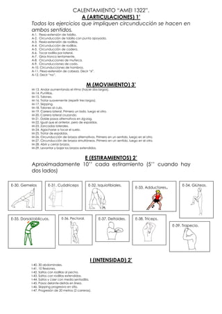 CALENTAMIENTO “AMEI 1322”.
                                A (ARTICULACIONES) 1’
           Todos los ejercicios que impliquen circunducción se hacen en
           ambos sentidos.
           A-1. Flexo-extensión de tobillo.
           A-2. Circunducción de tobillo con punta apoyada.
           A-3. Flexio-extensión de rodillas.
           A-4. Circunducción de rodillas.
           A-5. Circunducción de cadera.
           A-6. Tocar rodilla por lateral.
           A-7. Giros tronco lentamente.
           A-8. Circunducciones de muñeca.
           A-9. Circunducciones de codo.
           A-10. Circunducciones de hombros.
           A-11. Flexo-extensión de cabeza. Decir “sí”.
           A-12. Decir “no”.


                                                  M (MOVIMIENTO) 3’
           M-13. Andar aumentando el ritmo (hacer dos largos).
           M-14. Puntillas.
           M-15. Talones.
           M-16. Trotar suavemente (repetir tres largos).
           M-17. Skipping.
           M-18. Talones al culo.
           M-19. Carrera lateral. Primero un lado, luego el otro.
           M-20. Carrera lateral cruzando.
           M-21. Doble pasos alternativos en zig-zag.
           M-22. Igual que el anterior, pero de espaldas.
           M-23. Zancadas laterales.
           M-24. Agacharse a tocar el suelo.
           M-25. Trotar de espaldas.
           M-26. Circunducción de brazos alternativos. Primero en un sentido, luego en el otro.
           M-27. Circunducción de brazos simultáneos. Primero en un sentido, luego en el otro.
           M-28. Abrir y cerrar brazos.
           M-29. Levantar y bajar los brazos extendidos.


                            E (ESTIRAMIENTOS) 2’
           Aproximadamente 10’’ cada estiramiento (5’’ cuando hay
           dos lados)

E-30. Gemelos         E-31. Cuádriceps             E-32. Isquiotibiales.                                      E-34. Glúteos.
                                                                                  E-33. Adductores   .




E-35. Dorsal/oblicuos.          E-36. Pectoral.          E-37. Deltoides.         E-38. Tríceps.
                                                                                                         E-39. Trapecio.




                                                     I (INTENSIDAD) 2’
           I-40. 30 abdominales.
           I-41. 10 flexiones.
           I-42. Saltos con rodillas al pecho.
           I-43. Saltos con rodillas extendidas.
           I-44. Saltos y caer con media sentadilla.
           I-45. Pasos delante-detrás en línea.
           I-46. Skipping progresivo en sitio.
           I-47. Progresión de 20 metros (2 carreras).
 