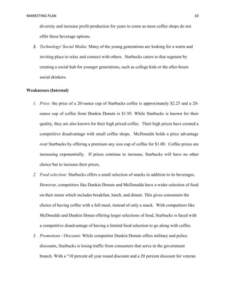 MARKETING PLAN 10
diversity and increase profit production for years to come as most coffee shops do not
offer these beverage options.
3. Technology/ Social Media: Many of the young generations are looking for a warm and
inviting place to relax and connect with others. Starbucks caters to that segment by
creating a social hub for younger generations, such as college kids or the after-hours
social drinkers.
Weaknesses (Internal)
1. Price: the price of a 20-ounce cup of Starbucks coffee is approximately $2.25 and a 20-
ounce cup of coffee from Dunkin Donuts is $1.95. While Starbucks is known for their
quality, they are also known for their high priced coffee. Their high prices have created a
competitive disadvantage with small coffee shops. McDonalds holds a price advantage
over Starbucks by offering a premium any size cup of coffee for $1.00. Coffee prices are
increasing exponentially. If prices continue to increase, Starbucks will have no other
choice but to increase their prices.
2. Food selection: Starbucks offers a small selection of snacks in addition to its beverages.
However, competitors like Dunkin Donuts and McDonalds have a wider selection of food
on their menu which includes breakfast, lunch, and dinner. This gives consumers the
choice of having coffee with a full meal, instead of only a snack. With competitors like
McDonalds and Dunkin Donut offering larger selections of food, Starbucks is faced with
a competitive disadvantage of having a limited food selection to go along with coffee.
3. Promotions / Discount: While competitor Dunkin Donuts offers military and police
discounts, Starbucks is losing traffic from consumers that serve in the government
branch. With a “10 percent all year round discount and a 20 percent discount for veteran
 