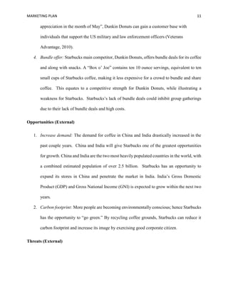 MARKETING PLAN 11
appreciation in the month of May”, Dunkin Donuts can gain a customer base with
individuals that support the US military and law enforcement officers (Veterans
Advantage, 2010).
4. Bundle offer: Starbucks main competitor, Dunkin Donuts, offers bundle deals for its coffee
and along with snacks. A “Box o’ Joe” contains ten 10 ounce servings, equivalent to ten
small cups of Starbucks coffee, making it less expensive for a crowd to bundle and share
coffee. This equates to a competitive strength for Dunkin Donuts, while illustrating a
weakness for Starbucks. Starbucks’s lack of bundle deals could inhibit group gatherings
due to their lack of bundle deals and high costs.
Opportunities (External)
1. Increase demand: The demand for coffee in China and India drastically increased in the
past couple years. China and India will give Starbucks one of the greatest opportunities
for growth. China and India are the two most heavily populated countries in the world, with
a combined estimated population of over 2.5 billion. Starbucks has an opportunity to
expand its stores in China and penetrate the market in India. India’s Gross Domestic
Product (GDP) and Gross National Income (GNI) is expected to grow within the next two
years.
2. Carbon footprint: More people are becoming environmentally conscious; hence Starbucks
has the opportunity to “go green.” By recycling coffee grounds, Starbucks can reduce it
carbon footprint and increase its image by exercising good corporate citizen.
Threats (External)
 