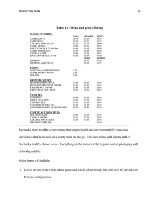 MARKETING PLAN 17
Table 4.1: Menu and price offering
Starbucks plans to offer a short menu that targets health and environmentally conscious
individuals that’re in need of a hearty meal on the go. This new menu will feature half of
Starbucks healthy choice items. Everything on the menu will be organic and all packaging will
be biodegradable.
Major items will include:
1. Garlic shrimp with whole wheat pasta and whole wheat bread, this item will be served with
broccoli and potatoes.
 