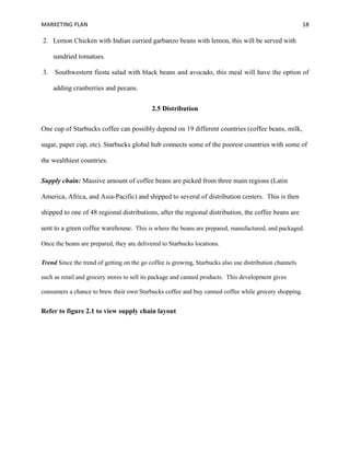MARKETING PLAN 18
2. Lemon Chicken with Indian curried garbanzo beans with lemon, this will be served with
sundried tomatoes.
3. Southwestern fiesta salad with black beans and avocado, this meal will have the option of
adding cranberries and pecans.
2.5 Distribution
One cup of Starbucks coffee can possibly depend on 19 different countries (coffee beans, milk,
sugar, paper cup, etc). Starbucks global hub connects some of the poorest countries with some of
the wealthiest countries.
Supply chain: Massive amount of coffee beans are picked from three main regions (Latin
America, Africa, and Asia-Pacific) and shipped to several of distribution centers. This is then
shipped to one of 48 regional distributions, after the regional distribution, the coffee beans are
sent to a green coffee warehouse. This is where the beans are prepared, manufactured, and packaged.
Once the beans are prepared, they are delivered to Starbucks locations.
Trend Since the trend of getting on the go coffee is growing, Starbucks also use distribution channels
such as retail and grocery stores to sell its package and canned products. This development gives
consumers a chance to brew their own Starbucks coffee and buy canned coffee while grocery shopping.
Refer to figure 2.1 to view supply chain layout
 