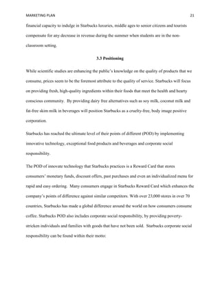 MARKETING PLAN 21
financial capacity to indulge in Starbucks luxuries, middle ages to senior citizens and tourists
compensate for any decrease in revenue during the summer when students are in the non-
classroom setting.
3.3 Positioning
While scientific studies are enhancing the public’s knowledge on the quality of products that we
consume, prices seem to be the foremost attribute to the quality of service. Starbucks will focus
on providing fresh, high-quality ingredients within their foods that meet the health and hearty
conscious community. By providing dairy free alternatives such as soy milk, coconut milk and
fat-free skim milk in beverages will position Starbucks as a cruelty-free, body image positive
corporation.
Starbucks has reached the ultimate level of their points of different (POD) by implementing
innovative technology, exceptional food products and beverages and corporate social
responsibility.
The POD of innovate technology that Starbucks practices is a Reward Card that stores
consumers’ monetary funds, discount offers, past purchases and even an individualized menu for
rapid and easy ordering. Many consumers engage in Starbucks Reward Card which enhances the
company’s points of difference against similar competitors. With over 23,000 stores in over 70
countries, Starbucks has made a global difference around the world on how consumers consume
coffee. Starbucks POD also includes corporate social responsibility, by providing poverty-
stricken individuals and families with goods that have not been sold. Starbucks corporate social
responsibility can be found within their motto:
 