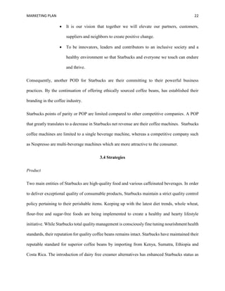 MARKETING PLAN 22
 It is our vision that together we will elevate our partners, customers,
suppliers and neighbors to create positive change.
 To be innovators, leaders and contributors to an inclusive society and a
healthy environment so that Starbucks and everyone we touch can endure
and thrive.
Consequently, another POD for Starbucks are their committing to their powerful business
practices. By the continuation of offering ethically sourced coffee beans, has established their
branding in the coffee industry.
Starbucks points of parity or POP are limited compared to other competitive companies. A POP
that greatly translates to a decrease in Starbucks net revenue are their coffee machines. Starbucks
coffee machines are limited to a single beverage machine, whereas a competitive company such
as Nespresso are multi-beverage machines which are more attractive to the consumer.
3.4 Strategies
Product
Two main entities of Starbucks are high-quality food and various caffeinated beverages. In order
to deliver exceptional quality of consumable products, Starbucks maintain a strict quality control
policy pertaining to their perishable items. Keeping up with the latest diet trends, whole wheat,
flour-free and sugar-free foods are being implemented to create a healthy and hearty lifestyle
initiative. While Starbucks total quality management is consciously fine tuning nourishment health
standards, their reputation for quality coffee beans remains intact. Starbucks have maintained their
reputable standard for superior coffee beans by importing from Kenya, Sumatra, Ethiopia and
Costa Rica. The introduction of dairy free creamer alternatives has enhanced Starbucks status as
 