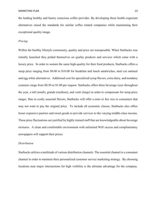 MARKETING PLAN 23
the leading healthy and hearty conscious coffee provider. By developing these health cognizant
alternatives raised the standards for similar coffee related companies while maintaining their
exceptional quality image.
Pricing
Within the healthy lifestyle community, quality and price are transposable. When Starbucks was
initially launched they prided themselves on quality products and services which came with a
luxury price. In order to sustain the same high-quality for their food products, Starbucks offers a
steep price ranging from $8.00 to $10.00 for breakfast and lunch sandwiches, steel cut oatmeal
and egg white alternatives. Additional cost for specialized syrup flavors, extra dairy, and nondairy
creamers range from $0.50 to $1.00 per request. Starbucks offers three beverage sizes throughout
the year, a tall (small), grande (medium), and venti (large) in order to compensate for steep price
ranges. Due to costly seasonal flavors, Starbucks will offer a mini or 4oz size to consumers that
may not want to pay the original price. To include all economic classes, Starbucks also offers
lesser expensive pastries and sweet goods to provide services to the varying middle-class income.
These price fluctuations are justified by highly trained staff that are knowledgeable about beverage
mixtures. A clean and comfortable environment with unlimited WiFi access and complimentary
newspapers will support their prices.
Distribution
Starbucks utilizes a multitude of various distribution channels. The essential channel is a consumer
channel in order to maintain their personalized customer service marketing strategy. By choosing
locations near major intersections for high visibility is the ultimate advantage for the company.
 