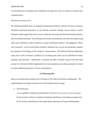 MARKETING PLAN 24
As demand grows in suburban areas, Starbucks will open new stores in clusters to increase their
competitiveness.
Marketing Communication
By introducing Mobile Pour, an integrated technological delivery software for their consumers,
Starbucks positioned themselves as the ultimate consumer friendly, luxury delivery system.
Starbucks mobile application allows users to order their beverage and food beforehand and pick it
up at an allotted timeframe. By utilizing social media communication networks that target young
urban users; Starbucks is able to market to a greater and broader audience. By engaging in “likes”
and “comments” on the social media Facebook; Starbucks buy one get one promotions enhance
the consumer’s knowledge on the company’s advancements. My Starbucks Reward application
keeps track of the consumer’s purchases by rewarding stars which can be redeemed for future
purchases and discounts. Additionally, consumers are able to transfer money from their bank
account to a Starbucks Mobile Application for in-store purchases, provoking consumers to return
for either additional purchases or future consumptions,
3.5 Marketing Mix
Below are annual action strategies that will begin in 2014 and will continue subsequently. The
implementations will target transitions to a more health-conscious image.
 2014 Projection
A new portfolio of delicious and nutritious Evolution Fresh ready to eat Greek Yogurt
Parfait products will be co-created by Starbucks and Dannon. This Dannon product will
be for exclusive distribution in the United States. Starbucks will begin offering these
 