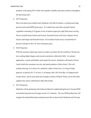 MARKETING PLAN 25
products in the spring 2015 which will expedite a healthy and hearty initiative throughout
the upcoming years.
 2015 Projection
Due to the green juice health trend, Starbucks will offer Evolution, a cold-pressed, high
pressure processed (HPP) green juice. It is made from more than a pound of green
vegetables consisting of 10 grams or less of natural sugars per eight fluid ounce serving.
Flavors include Sweet Greens and Lemon, Essential Greens with Lime, Organic Sweet
Greens and Ginger and Smooth Greens. An Evolution Fresh survey revealed that 43
percent of people in the U.S. have tried green juice.
 2016 Projection
With the economy improving, many are ready to go back into the workforce. Women are
now seeking higher degrees and executive positions within their field. As summer
approaches, a quick and healthy meal maybe the answer. Starbucks will launch a Power
Lunch which the consumers can mix and match products of their choice. This will
include choosing 1) A choice of a sandwich, salad or bistro box, 2) A bag of chips,
popcorn, or pretzels ($1.75 or less), 3) A banana, that’s It® Fruit Bar, or Frappuccino®
Cookie Straw. and 4) each lunch also includes a bottle of Ethos® Water, all for $8 (while
supplies last, and no substitutions other than listed).
 2017 Projection
Starbucks will be partnering with Anheuser-Busch in implementing the new Teavana RTD
non-alcohol premium tea beverages across U.S. channels. The new RTD product line will
integrate the handcrafted nature and epicurean flavors drawn from Starbucks and Teavana.
 