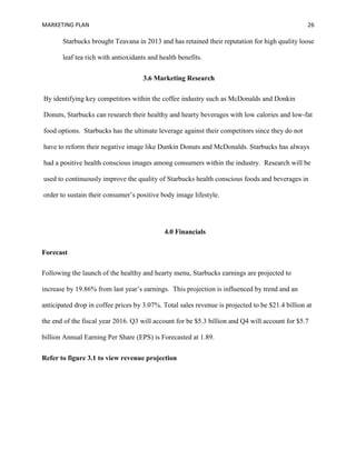 MARKETING PLAN 26
Starbucks brought Teavana in 2013 and has retained their reputation for high quality loose
leaf tea rich with antioxidants and health benefits.
3.6 Marketing Research
By identifying key competitors within the coffee industry such as McDonalds and Donkin
Donuts, Starbucks can research their healthy and hearty beverages with low calories and low-fat
food options. Starbucks has the ultimate leverage against their competitors since they do not
have to reform their negative image like Dunkin Donuts and McDonalds. Starbucks has always
had a positive health conscious images among consumers within the industry. Research will be
used to continuously improve the quality of Starbucks health conscious foods and beverages in
order to sustain their consumer’s positive body image lifestyle.
4.0 Financials
Forecast
Following the launch of the healthy and hearty menu, Starbucks earnings are projected to
increase by 19.86% from last year’s earnings. This projection is influenced by trend and an
anticipated drop in coffee prices by 3.07%. Total sales revenue is projected to be $21.4 billion at
the end of the fiscal year 2016. Q3 will account for be $5.3 billion and Q4 will account for $5.7
billion Annual Earning Per Share (EPS) is Forecasted at 1.89.
Refer to figure 3.1 to view revenue projection
 